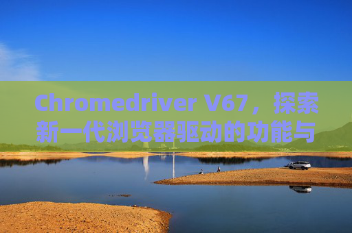 Chromedriver V67，探索新一代浏览器驱动的功能与优势